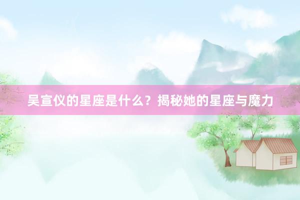 吴宣仪的星座是什么？揭秘她的星座与魔力