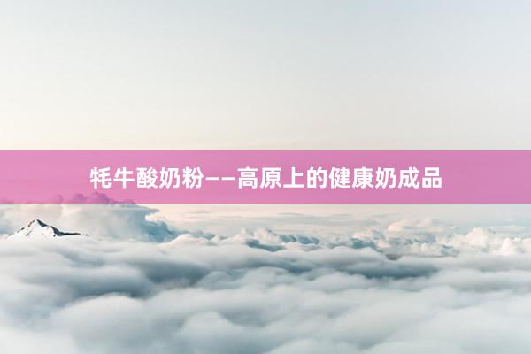 牦牛酸奶粉——高原上的健康奶成品