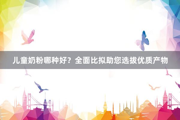 儿童奶粉哪种好？全面比拟助您选拔优质产物