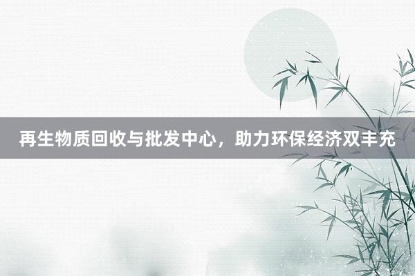 再生物质回收与批发中心，助力环保经济双丰充