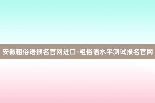安徽粗俗语报名官网进口-粗俗语水平测试报名官网